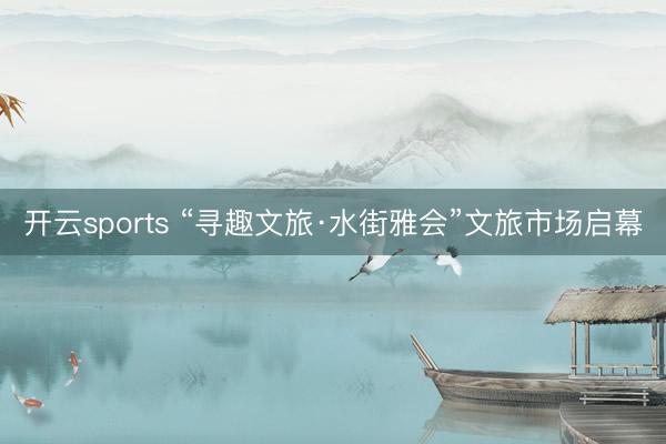 开云sports “寻趣文旅·水街雅会”文旅市场启幕
