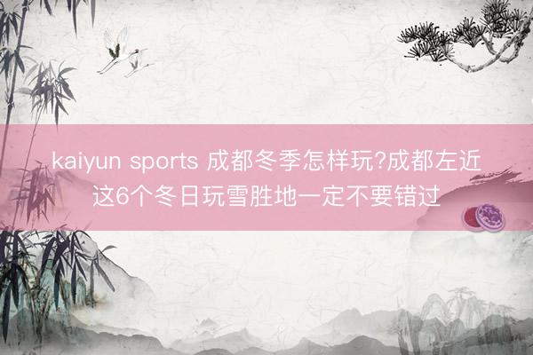 kaiyun sports 成都冬季怎样玩?成都左近这6个冬日玩雪胜地一定不要错过