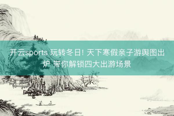 开云sports 玩转冬日! 天下寒假亲子游舆图出炉 带你解锁四大出游场景