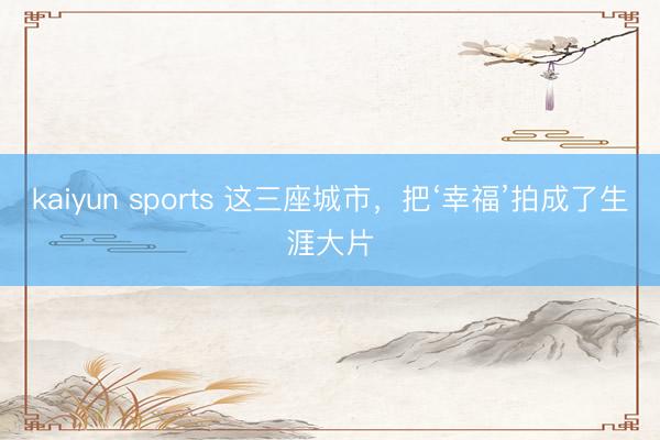 kaiyun sports 这三座城市，把‘幸福’拍成了生涯大片