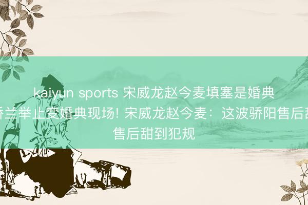 kaiyun sports 宋威龙赵今麦填塞是婚典现场,娇兰举止变婚典现场! 宋威龙赵今麦:这波骄阳售后甜到犯规