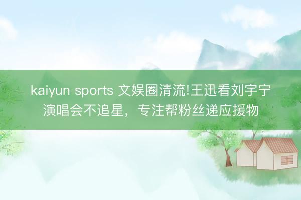 kaiyun sports 文娱圈清流!王迅看刘宇宁演唱会不追星，专注帮粉丝递应援物