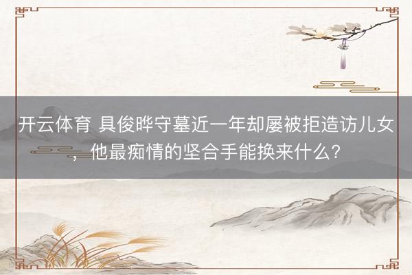 开云体育 具俊晔守墓近一年却屡被拒造访儿女，他最痴情的坚合手能换来什么?