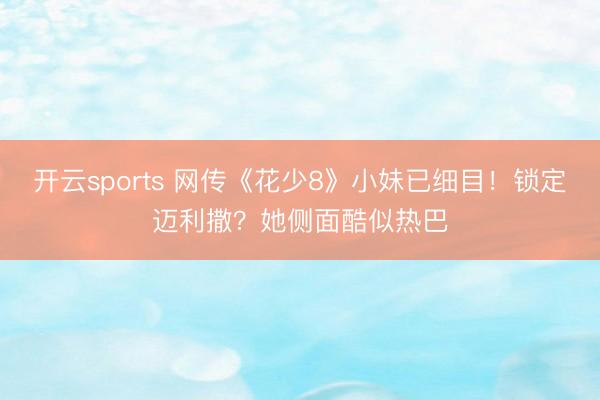 开云sports 网传《花少8》小妹已细目！锁定迈利撒？她侧面酷似热巴