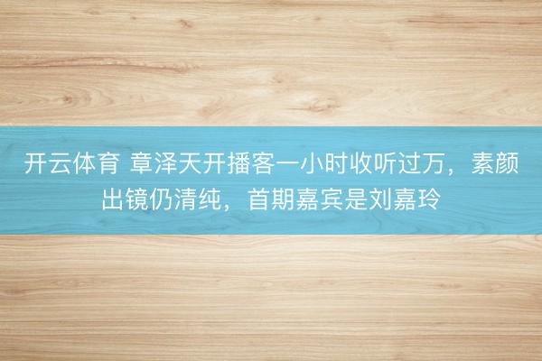 开云体育 章泽天开播客一小时收听过万，素颜出镜仍清纯，首期嘉宾是刘嘉玲