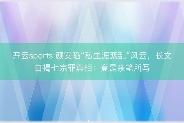 开云sports 颜安陷“私生涯紊乱”风云，长文自揭七宗罪真相：竟是亲笔所写