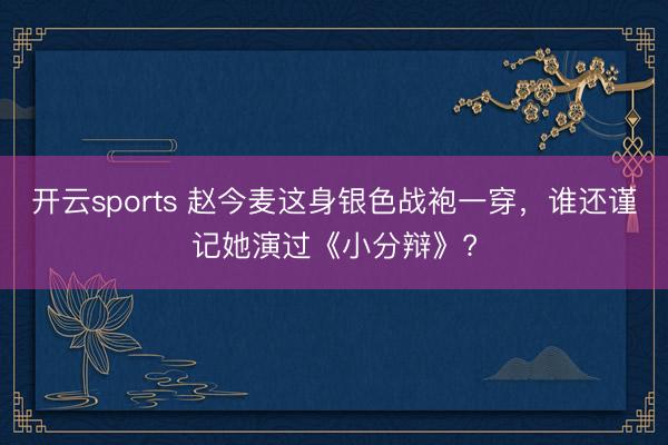 开云sports 赵今麦这身银色战袍一穿，谁还谨记她演过《小分辩》?