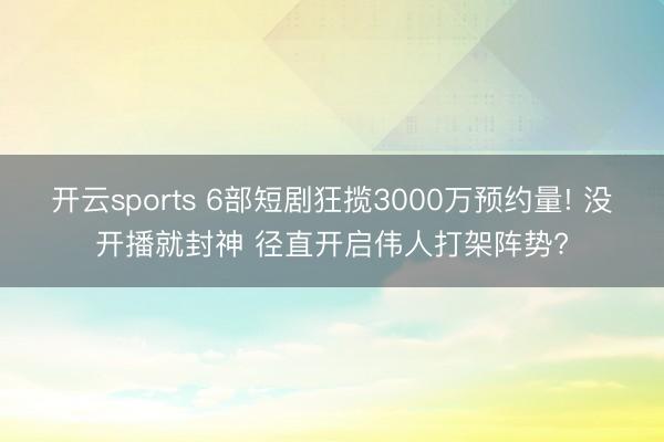 开云sports 6部短剧狂揽3000万预约量! 没开播就封神 径直开启伟人打架阵势?