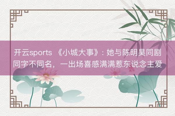 开云sports 《小城大事》: 她与陈明昊同剧同字不同名，一出场喜感满满惹东说念主爱
