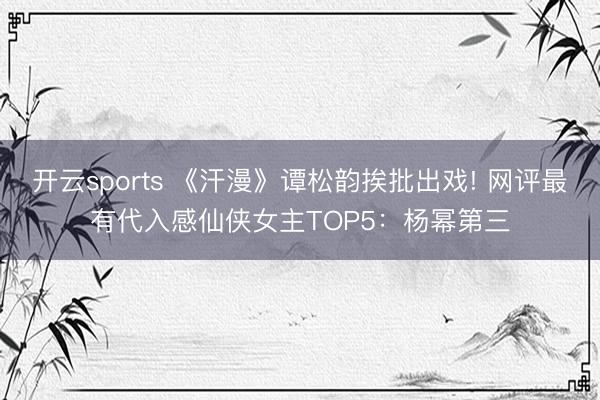 开云sports 《汗漫》谭松韵挨批出戏! 网评最有代入感仙侠女主TOP5：杨幂第三