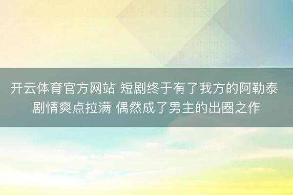 开云体育官方网站 短剧终于有了我方的阿勒泰 剧情爽点拉满 偶然成了男主的出圈之作