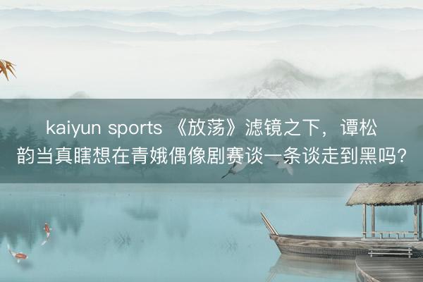 kaiyun sports 《放荡》滤镜之下，谭松韵当真瞎想在青娥偶像剧赛谈一条谈走到黑吗?