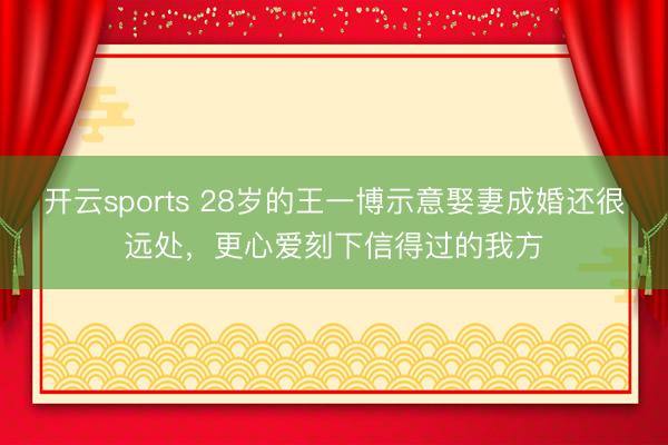开云sports 28岁的王一博示意娶妻成婚还很远处,更心爱刻下信得过的我方