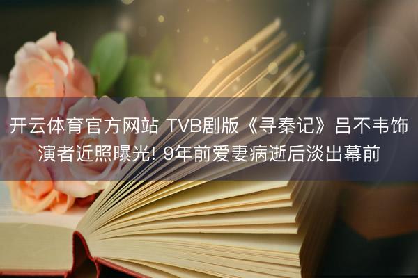 开云体育官方网站 TVB剧版《寻秦记》吕不韦饰演者近照曝光! 9年前爱妻病逝后淡出幕前