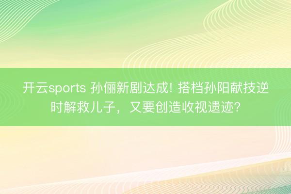 开云sports 孙俪新剧达成! 搭档孙阳献技逆时解救儿子，又要创造收视遗迹?