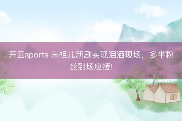 开云sports 宋祖儿新剧实现泪洒现场，多半粉丝到场应援!