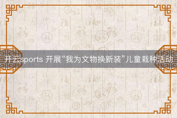 开云sports 开展“我为文物换新装”儿童栽种活动