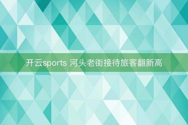 开云sports 河头老街接待旅客翻新高