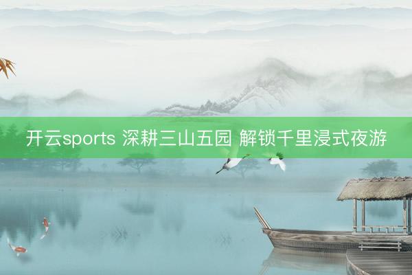 开云sports 深耕三山五园 解锁千里浸式夜游