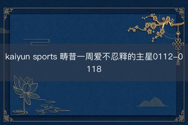 kaiyun sports 畴昔一周爱不忍释的主星0112-0118