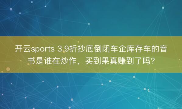 开云sports 3.9折抄底倒闭车企库存车的音书是谁在炒作，买到果真赚到了吗?