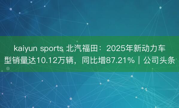 kaiyun sports 北汽福田：2025年新动力车型销量达10.12万辆，同比增87.21%｜公司头条