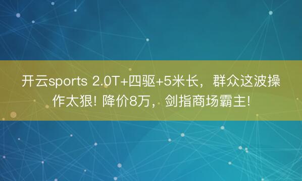 开云sports 2.0T+四驱+5米长，群众这波操作太狠! 降价8万，剑指商场霸主!