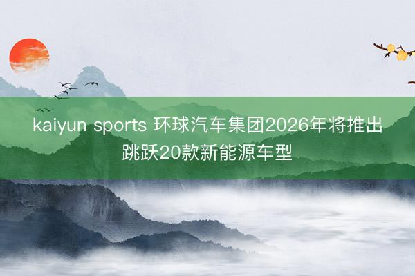 kaiyun sports 环球汽车集团2026年将推出跳跃20款新能源车型