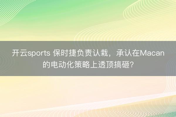 开云sports 保时捷负责认栽，承认在Macan的电动化策略上透顶搞砸?
