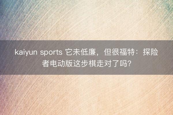 kaiyun sports 它未低廉,但很福特:探险者电动版这步棋走对了吗?