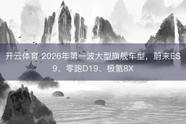开云体育 2026年第一波大型旗舰车型，蔚来ES9、零跑D19、极氪8X
