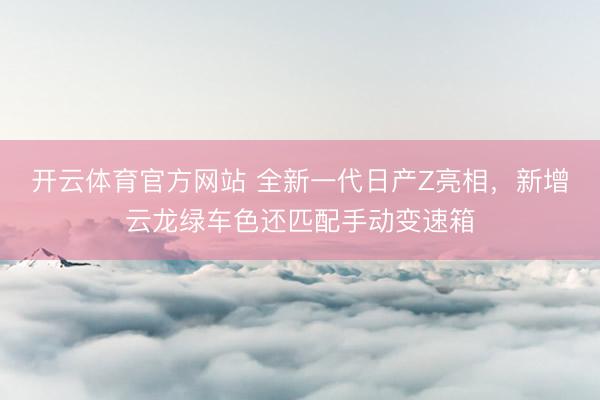 开云体育官方网站 全新一代日产Z亮相，新增云龙绿车色还匹配手动变速箱
