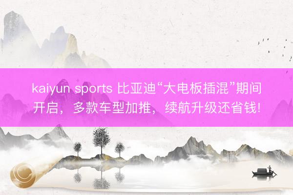 kaiyun sports 比亚迪“大电板插混”期间开启，多款车型加推，续航升级还省钱!