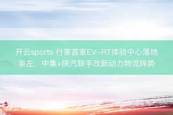开云sports 行家首家EV-RT体验中心落地崇左，中集+陕汽联手改新动力物流阵势