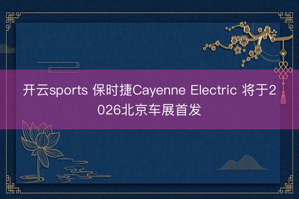 开云sports 保时捷Cayenne Electric 将于2026北京车展首发