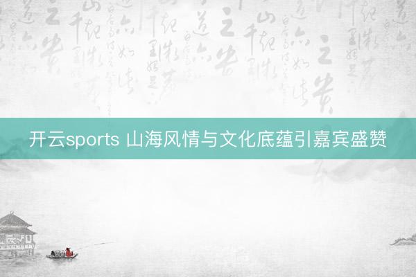 开云sports 山海风情与文化底蕴引嘉宾盛赞