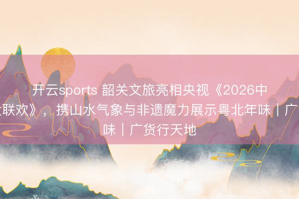 开云sports 韶关文旅亮相央视《2026中国文旅大联欢》，携山水气象与非遗魔力展示粤北年味｜广货行天地