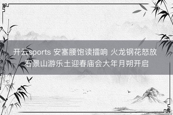 开云sports 安塞腰饱读擂响 火龙钢花怒放 石景山游乐土迎春庙会大年月朔开启