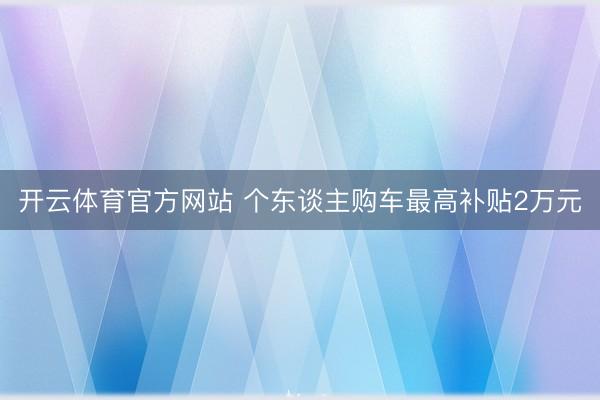 开云体育官方网站 个东谈主购车最高补贴2万元