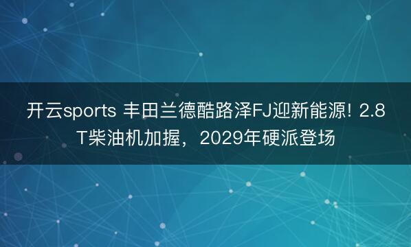 开云sports 丰田兰德酷路泽FJ迎新能源! 2.8T柴油机加握，2029年硬派登场