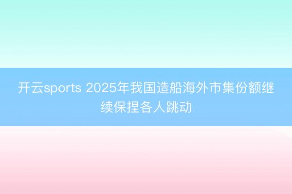 开云sports 2025年我国造船海外市集份额继续保捏各人跳动