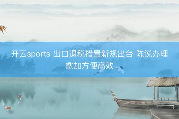 开云sports 出口退税措置新规出台 陈说办理愈加方便高效