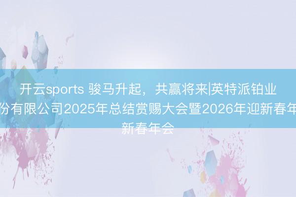 开云sports 骏马升起，共赢将来|英特派铂业股份有限公司2025年总结赏赐大会暨2026年迎新春年会