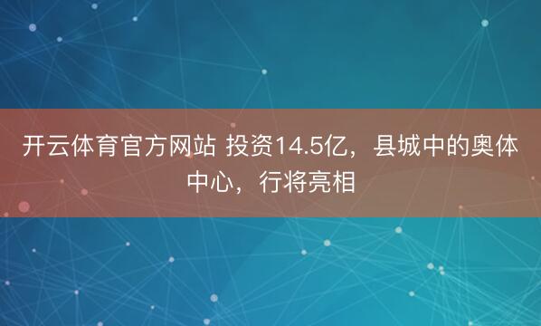 开云体育官方网站 投资14.5亿，县城中的奥体中心，行将亮相