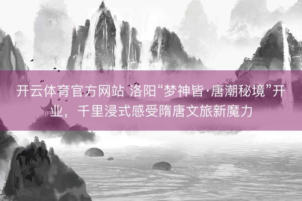 开云体育官方网站 洛阳“梦神皆·唐潮秘境”开业，千里浸式感受隋唐文旅新魔力