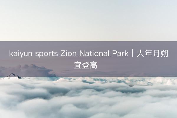 kaiyun sports Zion National Park｜大年月朔 宜登高⛰️