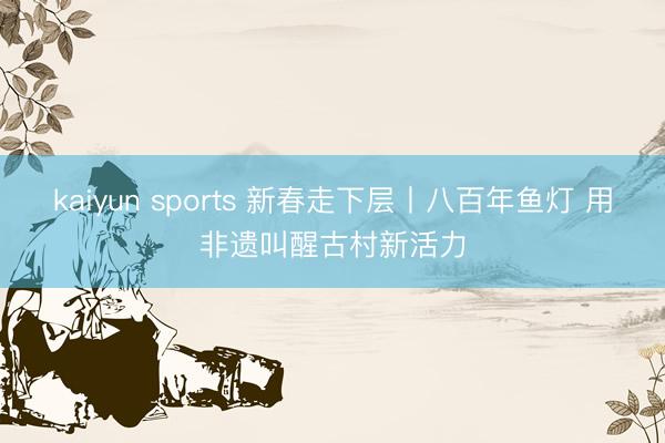 kaiyun sports 新春走下层丨八百年鱼灯 用非遗叫醒古村新活力