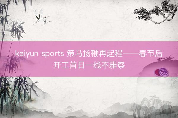 kaiyun sports 策马扬鞭再起程——春节后开工首日一线不雅察