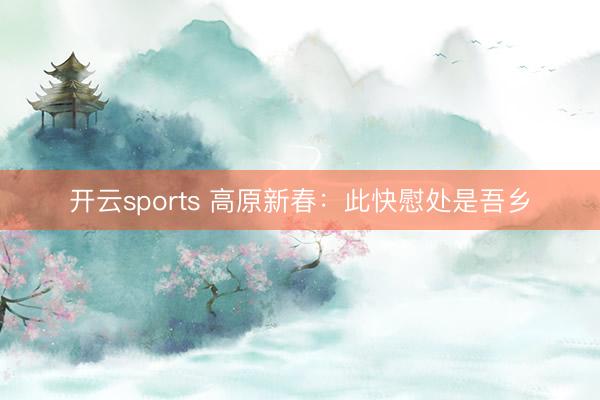 开云sports 高原新春：此快慰处是吾乡