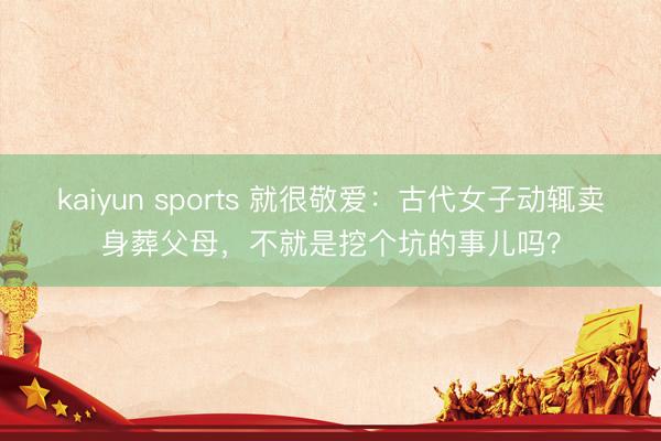 kaiyun sports 就很敬爱：古代女子动辄卖身葬父母，不就是挖个坑的事儿吗？